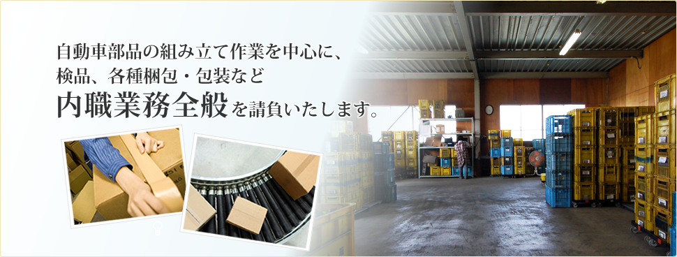 自動車部品の組み立て作業を中心に、検品、各種梱包・包装など内職業務全般を請負いたします。